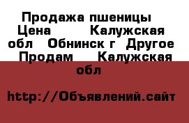 Продажа пшеницы › Цена ­ 10 - Калужская обл., Обнинск г. Другое » Продам   . Калужская обл.